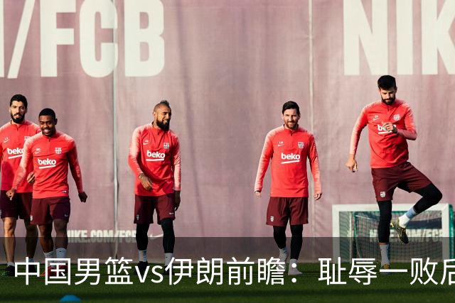 中国男篮vs伊朗前瞻：耻辱一败后需振作 胡金秋率队全力争铜牌